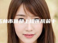 玉林市额部上提医院前十强对比选择（玉林市额部上提整形医院）