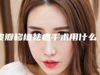 皮瓣移植祛疤手术用什么材料效果好(皮瓣移植祛疤手术可以达到什么效果)