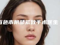 百色市阴部紧致手术医生在榜名单前十位甄选-百色市阴部紧致手术医生