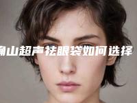 确山超声祛眼袋如何选择医院,解秘驻马店市确山县超声祛眼袋九大整形医院列表