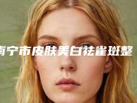 南宁市皮肤美白祛雀斑整形医院排行榜强榜top10强技术爆表(南宁农霖整形实力口碑出众~)