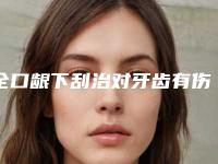 全口龈下刮治对牙齿有伤害吗「全口龈下刮治有没有什么坏处」