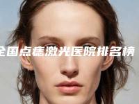 全国点痣激光医院排名榜二十强实力榜单-本地网友强荐