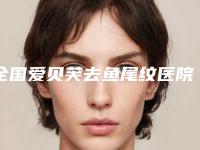 全国爱贝芙去鱼尾纹医院推荐：爱贝芙去鱼尾纹医院前50名详情名单盘点