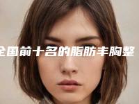 全国前十名的脂肪丰胸整形医院TOP10名单一览！2025真实榜单曝光~