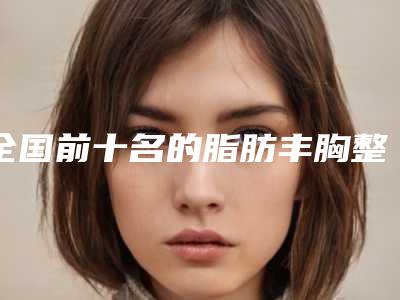 全国前十名的脂肪丰胸整形医院TOP10名单一览!2025真实榜单曝光~