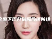 全国下巴打玻尿酸医院排名榜前二十top榜一览-技术不错
