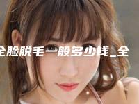 全脸脱毛一般多少钱_全身脱毛多少钱大概