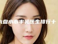 六盘水市丰乳医生排行十强介绍-六盘水市丰乳整形医生