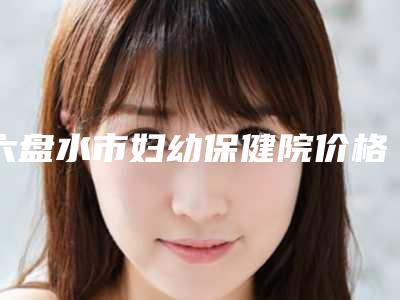 六盘水市妇幼保健院价格(费用)清单在线更新附韩式切口双眼皮案例