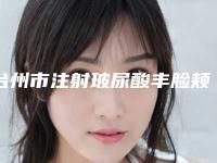 台州市注射玻尿酸丰脸颊价格表2025公开-台州市注射玻尿酸丰脸颊均价为5870元