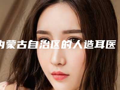 内蒙古自治区的人造耳医院推荐:人造耳医院前30强大汇合