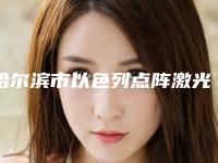 哈尔滨市以色列点阵激光医院-黑龙江哈医大一院整形美容科市立医