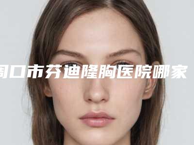 周口市芬迪隆胸医院哪家哪几家技术好(周口市人民医院硬核推荐入股不亏)