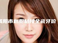 咸阳市树脂粘接全瓷牙价格(价目)表高调曝光-咸阳市树脂粘接全瓷牙价格