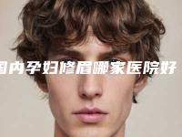 国内孕妇修眉哪家医院好：孕妇修眉医院top50强综合汇总