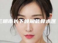 三明市长下颌角截骨术医生排名榜前十名私藏分享-三明市长下颌角截骨术整形医生