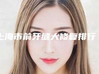 上海市前牙缝大修复排行榜十强榜单盘点-上海市前牙缝大修复口腔医生