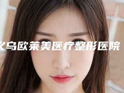 义乌欧莱美医疗整形医院与义乌美宝莱医疗美容门诊部实力pk大对比