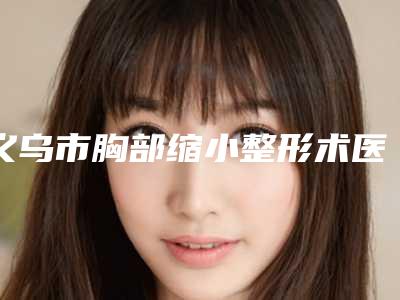 义乌市胸部缩小整形术医生上榜清单榜中排第几-修进军医生好不好