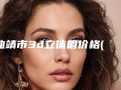 曲靖市3d立体眉价格(价目)表全新分享(3d立体眉均价为：4882元)