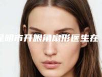 昆明市开眼角扇形医生在榜名单前十位2025最新榜单-龙鹏辉医生你比较中意吗