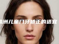 株洲儿童门牙矫正的适宜人群与不适人群