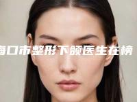 海口市整形下颌医生在榜清单前十名名次刷新-陈建林院长整形医生权威汇总