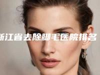 浙江省去除脚毛医院排名榜口碑实力获赞（温州弗丽嘉医疗美容门诊部是整形好的医生）