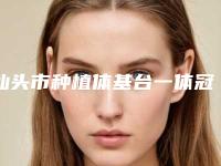 汕头市种植体基台一体冠医院排行榜前十强哪家技术比较好（汕头开怀口腔门诊部口碑火了）