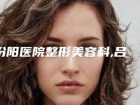 汾阳医院整形美容科,吕梁丽都医疗美容门诊部看哪家医院技术好