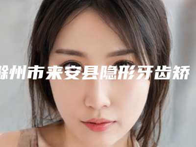 滁州市来安县隐形牙齿矫正三甲整形医院哪个好_2025年滁州市来安县隐形牙齿矫正排名榜top怎么选整形医院!