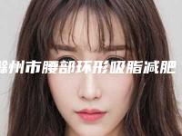 滁州市腰部环形吸脂减肥医生上榜名单前十全面上新（胡建平医生更有名气）