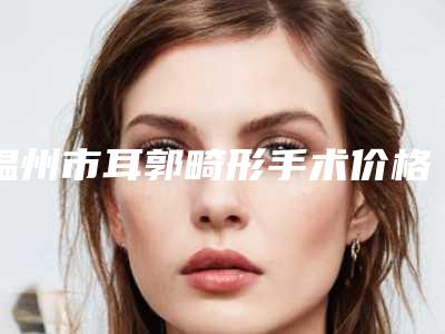 温州市耳郭畸形手术价格(收费标准)2025优惠出炉-温州市耳郭畸形手术医院大概费用大概是多少