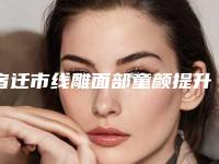 宿迁市线雕面部童颜提升医院上榜名单前十权威榜单整理（沭阳微悦医疗美容医院避坑不踩雷）