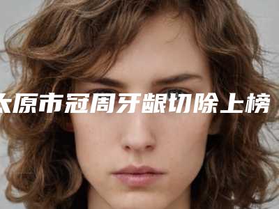 太原市冠周牙龈切除上榜清单名气大-太原市冠周牙龈切除口腔医生