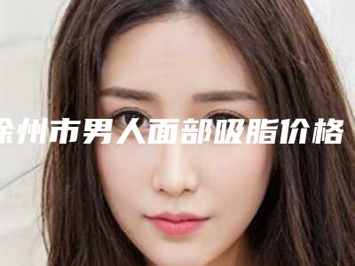徐州市男人面部吸脂价格收费表惊艳预览-均价男人面部吸脂18206元