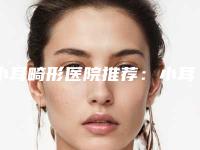 小耳畸形医院推荐：小耳畸形医院top30强权威筛选不容错过