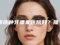 廊坊种牙哪家医院好？推荐廊坊圣洁口腔医院