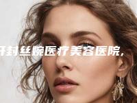 开封丝婉医疗美容医院,南阳天后医疗美容实力在线PK