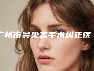 广州市鼻梁歪手术纠正医生排名口碑一比一强-广州市鼻梁歪手术纠正医生