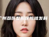 广州荔医整形医院植发科怎么样啊-价目表2025提前曝光