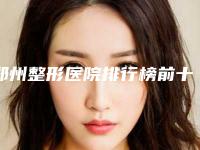 郑州整形医院排行榜前十(郑州整形医院排名前十)