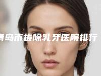 青岛市拔除乳牙医院排行榜十强清单流出（青岛市拔除乳牙口腔医院全新盘点）