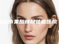 鞍山市果酸焕肤祛痘医院前十名哪家名气高（鞍山市果酸焕肤祛痘整形医院）