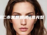 铜仁市黑眼圈调q激光整形医院(铜仁利美康医疗美容门诊部潜力股专家汇聚于此)