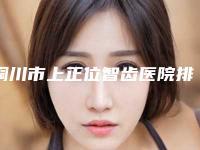 铜川市上正位智齿医院排名七大正规医美名单，推荐收藏（铜川博德口腔门诊部综合实力盘点）
