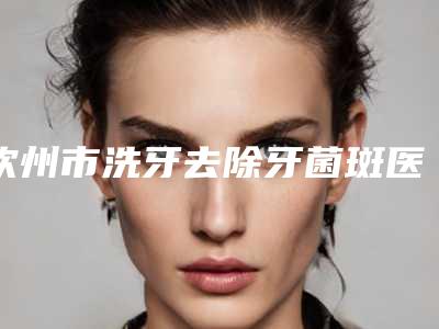 钦州市洗牙去除牙菌斑医生排名整形正规医生有那些-钦州市洗牙去除牙菌斑口腔医生
