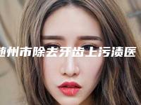 随州市除去牙齿上污渍医生上榜名单实力出圈，口碑优秀-随州市除去牙齿上污渍口腔医生