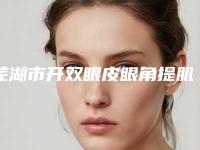 芜湖市开双眼皮眼角提肌的医院排名榜-开双眼皮眼角提肌贵不贵需要多少钱